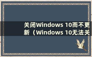 关闭Windows 10而不更新（Windows 10无法关闭而不更新怎么办）